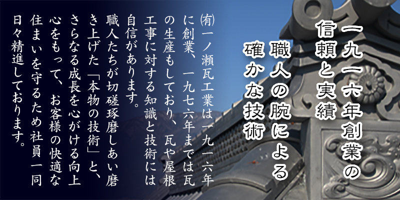（有）一ノ瀬瓦工業は一九一五年に創業、一九七六年までは瓦の生産もしており、瓦や屋根工事に対する知識と技術には自信があります。職人たちが切磋琢磨しあい磨き上げた「本物の技術」と、さらなる成長を心がける向上心をもって、お客様の快適な住まいを守るため社員一同日々精進しております。